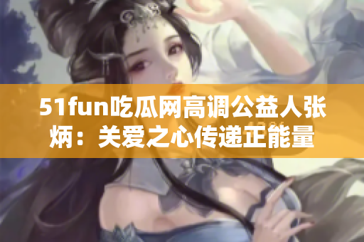 51fun吃瓜网高调公益人张炳：关爱之心传递正能量