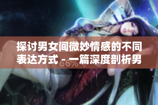探讨男女间微妙情感的不同表达方式 - 一篇深度剖析男女心理的文章