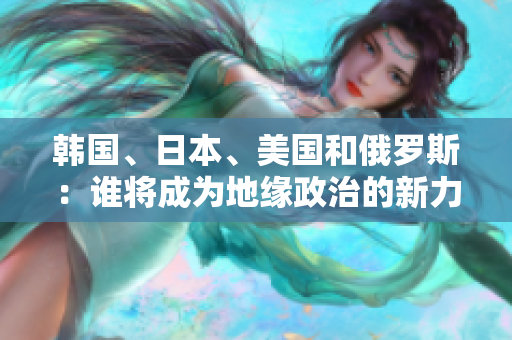 韩国、日本、美国和俄罗斯：谁将成为地缘政治的新力量？