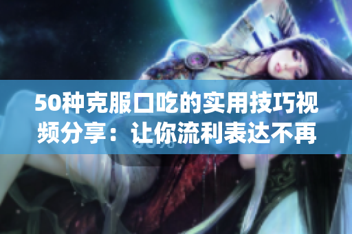 50种克服口吃的实用技巧视频分享：让你流利表达不再是难事(1)