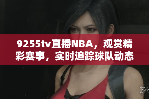 9255tv直播NBA，观赏精彩赛事，实时追踪球队动态