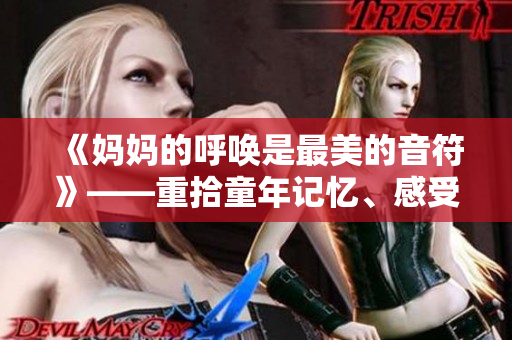 《妈妈的呼唤是最美的音符》——重拾童年记忆、感受母爱温馨的心灵之歌！