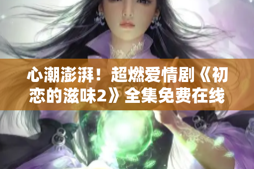 心潮澎湃！超燃爱情剧《初恋的滋味2》全集免费在线观看