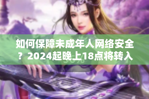 如何保障未成年人网络安全？2024起晚上18点将转入安全模式