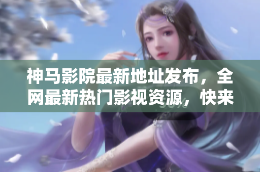神马影院最新地址发布，全网最新热门影视资源，快来体验各种精彩影片！