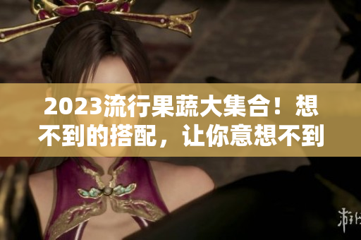 2023流行果蔬大集合！想不到的搭配，让你意想不到的惊喜！