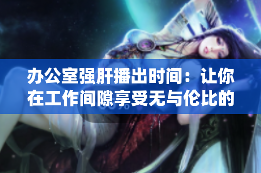 办公室强肝播出时间：让你在工作间隙享受无与伦比的娱乐体验(1)
