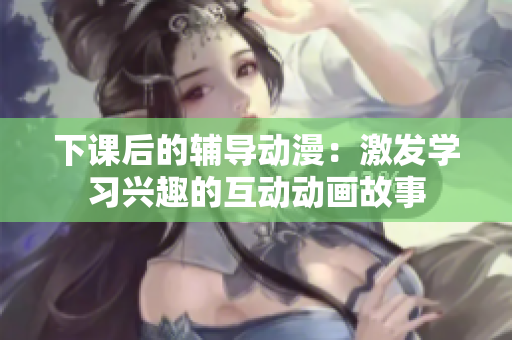 下课后的辅导动漫：激发学习兴趣的互动动画故事