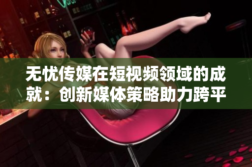 无忧传媒在短视频领域的成就：创新媒体策略助力跨平台传播