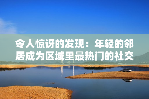 令人惊讶的发现：年轻的邻居成为区域里最热门的社交人士！