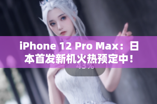 iPhone 12 Pro Max：日本首发新机火热预定中！