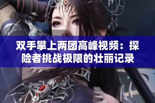 双手攀上两团高峰视频：探险者挑战极限的壮丽记录