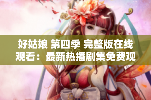 好姑娘 第四季 完整版在线观看：最新热播剧集免费观看！