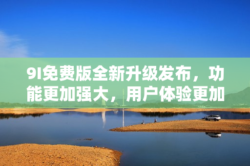 9I免费版全新升级发布，功能更加强大，用户体验更加优化