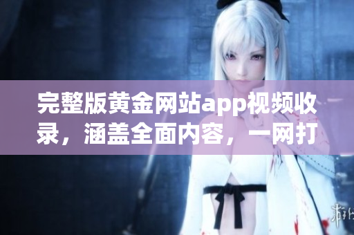 完整版黄金网站app视频收录，涵盖全面内容，一网打尽