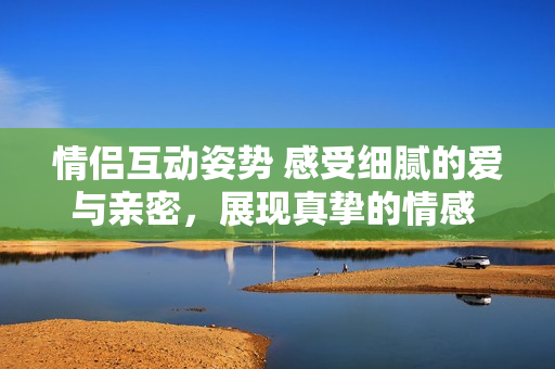 情侣互动姿势 感受细腻的爱与亲密，展现真挚的情感 – 图解分享