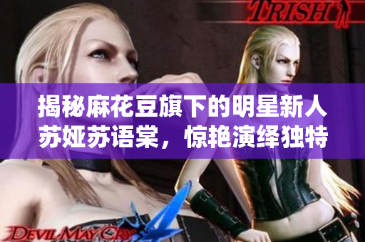 揭秘麻花豆旗下的明星新人苏娅苏语棠，惊艳演绎独特魅力！