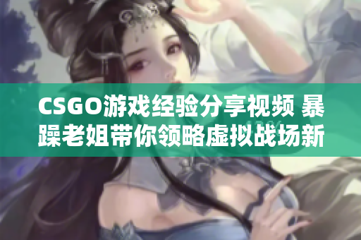 CSGO游戏经验分享视频 暴躁老姐带你领略虚拟战场新境界