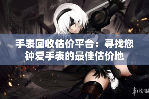 手表回收估价平台：寻找您钟爱手表的最佳估价地