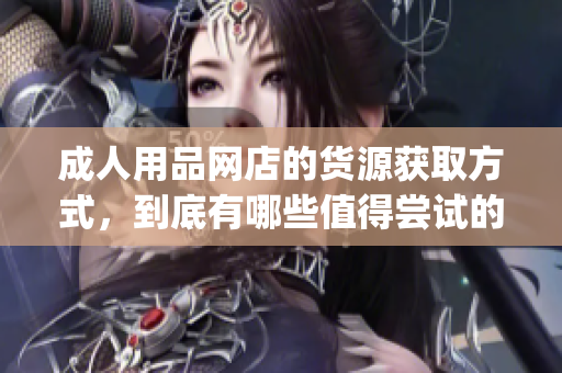 成人用品网店的货源获取方式，到底有哪些值得尝试的渠道？(1)