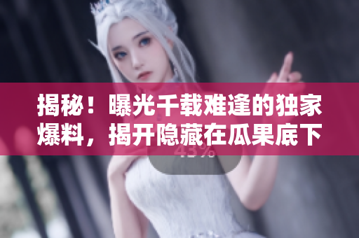 揭秘！曝光千载难逢的独家爆料，揭开隐藏在瓜果底下的黑料大曝光！