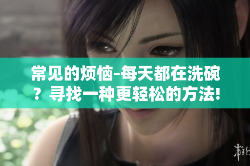 常见的烦恼-每天都在洗碗？寻找一种更轻松的方法!