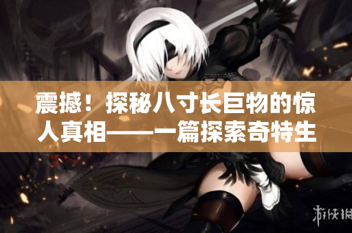 震撼！探秘八寸长巨物的惊人真相——一篇探索奇特生物的深度文章