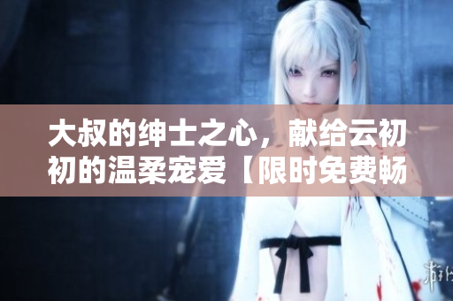 大叔的绅士之心，献给云初初的温柔宠爱【限时免费畅读】