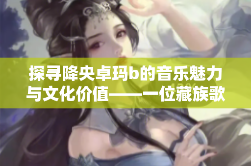 探寻降央卓玛b的音乐魅力与文化价值——一位藏族歌手的传奇历程