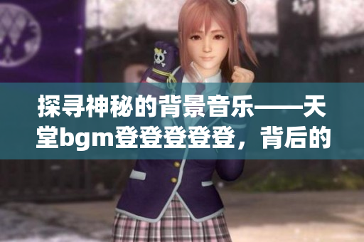 探寻神秘的背景音乐——天堂bgm登登登登登，背后的惊人故事！