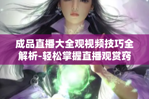 成品直播大全观视频技巧全解析-轻松掌握直播观赏窍门