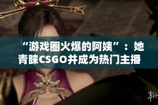 “游戏圈火爆的阿姨”：她青睐CSGO并成为热门主播！