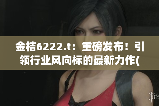 金桔6222.t：重磅发布！引领行业风向标的最新力作(1)