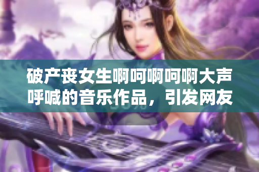 破产丧女生啊呵啊呵啊大声呼喊的音乐作品，引发网友热议