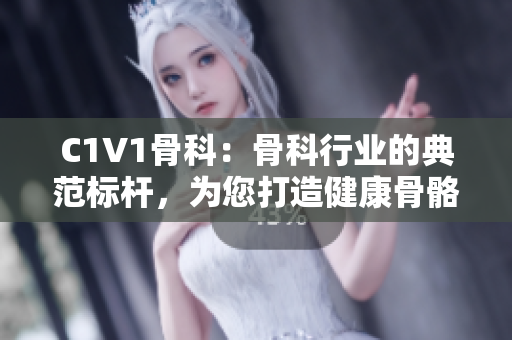 C1V1骨科：骨科行业的典范标杆，为您打造健康骨骼！