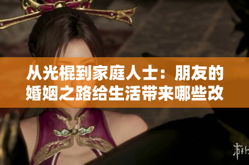 从光棍到家庭人士：朋友的婚姻之路给生活带来哪些改变？