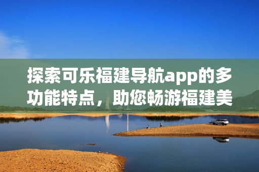探索可乐福建导航app的多功能特点，助您畅游福建美景(1)