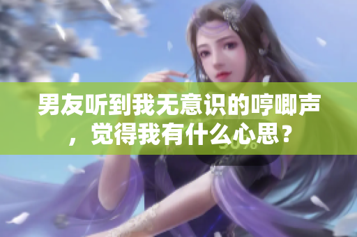 男友听到我无意识的哼唧声，觉得我有什么心思？
