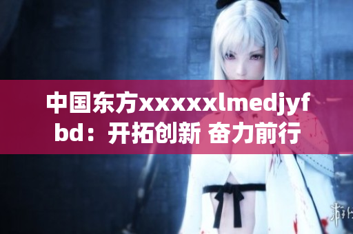 中国东方xxxxxlmedjyfbd：开拓创新 奋力前行