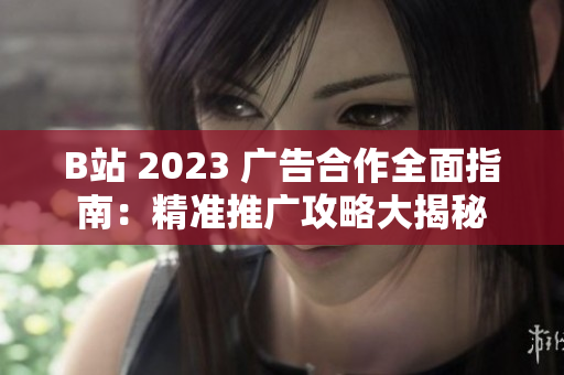 B站 2023 广告合作全面指南：精准推广攻略大揭秘