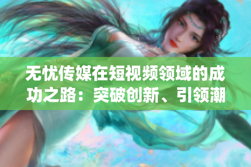 无忧传媒在短视频领域的成功之路：突破创新、引领潮流，成就斐然(1)