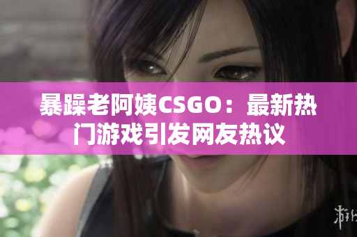 暴躁老阿姨CSGO：最新热门游戏引发网友热议