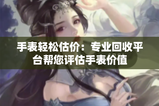 手表轻松估价：专业回收平台帮您评估手表价值