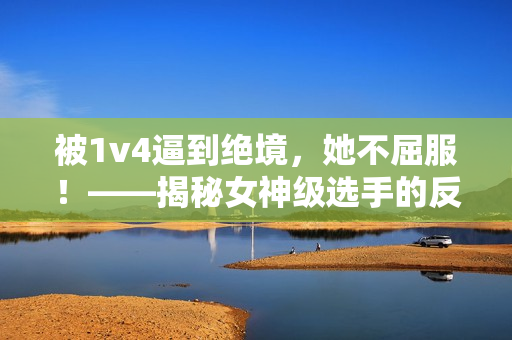 被1v4逼到绝境，她不屈服！——揭秘女神级选手的反杀密码