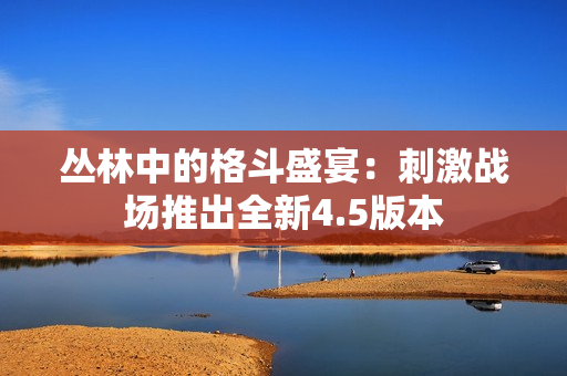 丛林中的格斗盛宴：刺激战场推出全新4.5版本