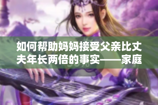 如何帮助妈妈接受父亲比丈夫年长两倍的事实——家庭和谐之道