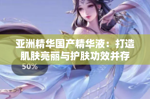 亚洲精华国产精华液：打造肌肤亮丽与护肤功效并存