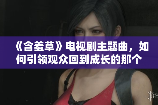 《含羞草》电视剧主题曲，如何引领观众回到成长的那个时代