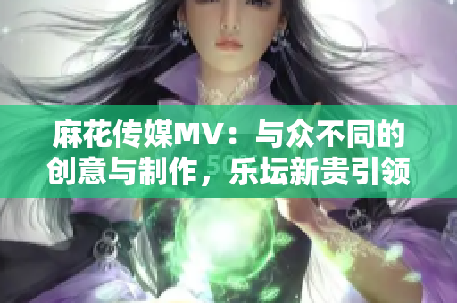 麻花传媒MV：与众不同的创意与制作，乐坛新贵引领新时代