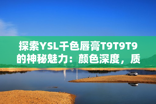 探索YSL千色唇膏T9T9T9的神秘魅力：颜色深度，质地和持久度皆优秀